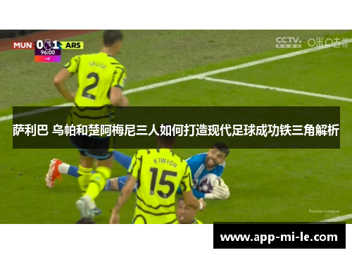 萨利巴 乌帕和楚阿梅尼三人如何打造现代足球成功铁三角解析